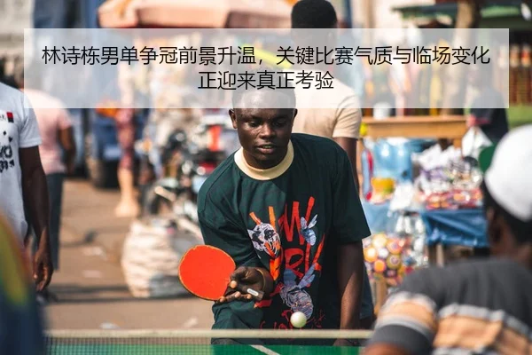 林诗栋男单争冠前景升温，关键比赛气质与临场变化正迎来真正考验